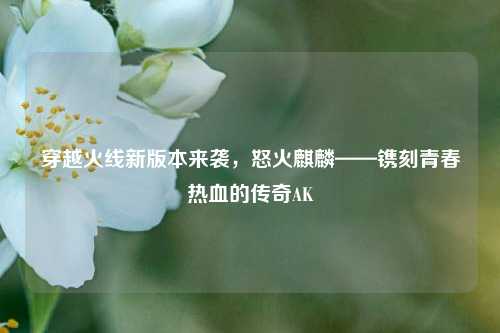 穿越火线新版本来袭,怒火麒麟——镌刻青春热血的传奇AK