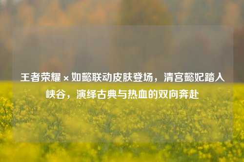 王者荣耀×如懿联动皮肤登场，清宫懿妃踏入峡谷，演绎古典与热血的双向奔赴