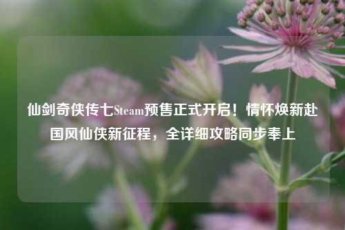 仙剑奇侠传七Steam预售正式开启!情怀焕新赴国风仙侠新征程,全详细攻略同步奉上