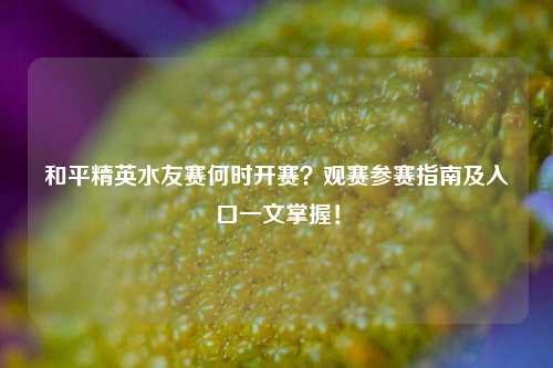 和平精英水友赛何时开赛？观赛参赛指南及入口一文掌握！
