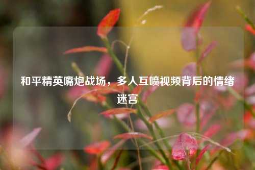 和平精英嘴炮战场，多人互喷视频背后的情绪迷宫