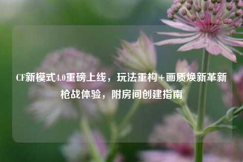 CF新模式4.0重磅上线,玩法重构+画质焕新革新枪战体验,附房间创建指南