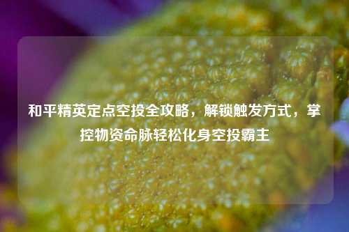 和平精英定点空投全攻略，解锁触发方式，掌控物资命脉轻松化身空投霸主