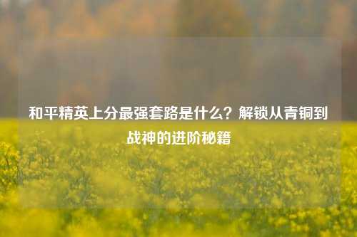 和平精英上分最强套路是什么？解锁从青铜到战神的进阶秘籍