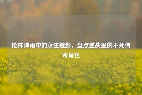 枪林弹雨中的永生魅影，盘点逆战里的不死传奇角色