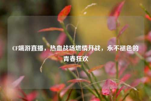 CF端游直播,热血战场燃情开战,永不褪色的青春狂欢