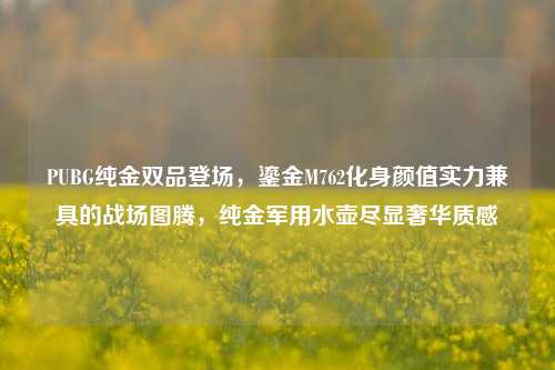 PUBG纯金双品登场,鎏金M762化身颜值实力兼具的战场图腾,纯金军用水壶尽显奢华质感