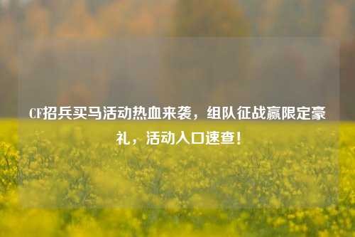 CF招兵买马活动热血来袭,组队征战赢限定豪礼,活动入口速查!