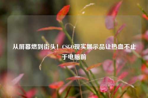 从屏幕燃到街头!CSGO现实展示品让热血不止于电脑前