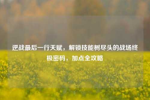 逆战最后一行天赋,解锁技能树尽头的战场终极密码,加点全攻略