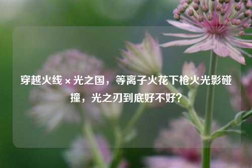穿越火线×光之国，等离子火花下枪火光影碰撞，光之刃到底好不好？