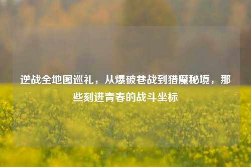 逆战全地图巡礼，从爆破巷战到猎魔秘境，那些刻进青春的战斗坐标
