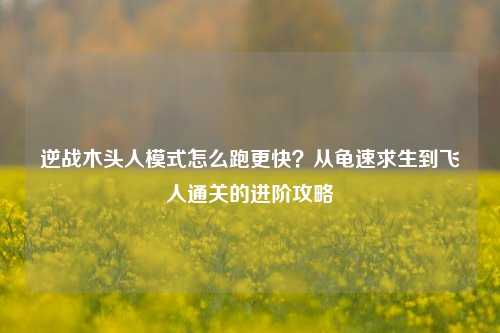 逆战木头人模式怎么跑更快?从龟速求生到飞人通关的进阶攻略