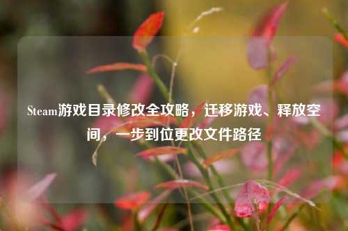 Steam游戏目录修改全攻略，迁移游戏、释放空间，一步到位更改文件路径