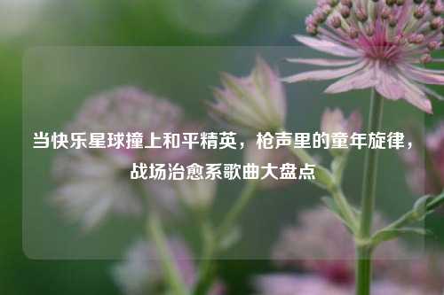当快乐星球撞上和平精英，枪声里的童年旋律，战场治愈系歌曲大盘点
