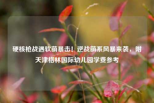 硬核枪战遇软萌暴击!逆战萌系风暴来袭,附天津格林国际幼儿园学费参考