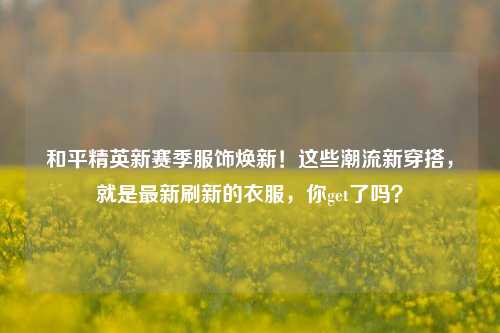 和平精英新赛季服饰焕新!这些潮流新穿搭,就是最新刷新的衣服,你get了吗?