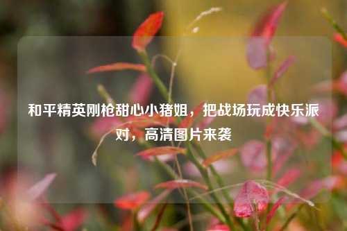 和平精英刚枪甜心小猪姐,把战场玩成快乐派对,高清图片来袭