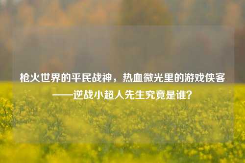 枪火世界的平民战神，热血微光里的游戏侠客——逆战小超人先生究竟是谁？