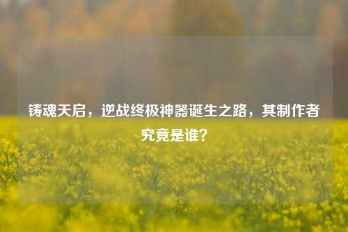 铸魂天启，逆战终极神器诞生之路，其制作者究竟是谁？