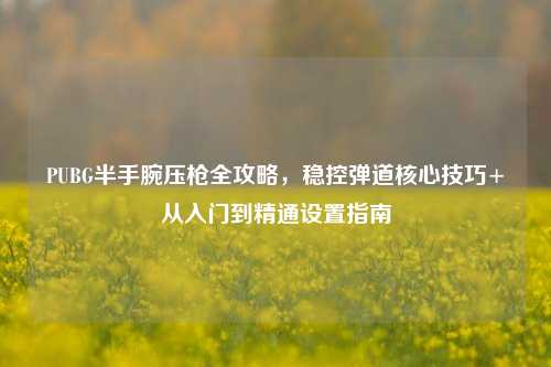 PUBG半手腕压枪全攻略,稳控弹道核心技巧+从入门到精通设置指南