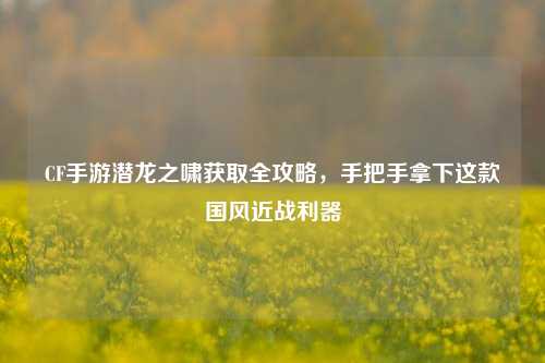 CF手游潜龙之啸获取全攻略,手把手拿下这款国风近战利器