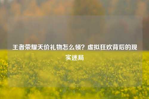 王者荣耀天价礼物怎么领?虚拟狂欢背后的现实迷局