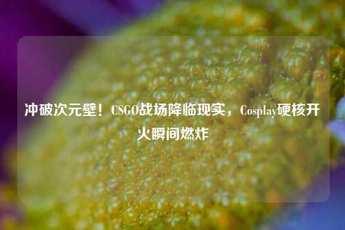 冲破次元壁!CSGO战场降临现实,Cosplay硬核开火瞬间燃炸