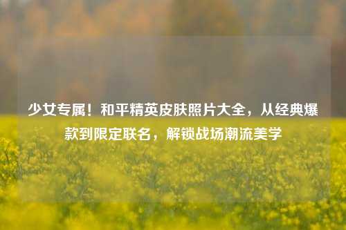 少女专属!和平精英皮肤照片大全,从经典爆款到限定联名,解锁战场潮流美学