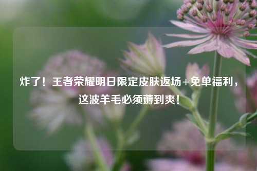 炸了！王者荣耀明日限定皮肤返场+免单福利，这波羊毛必须薅到爽！