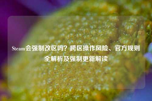 Steam会强制改区吗?跨区操作风险、官方规则全解析及强制更新解读