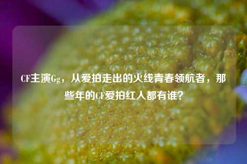 CF主演Gg，从爱拍走出的火线青春领航者，那些年的CF爱拍红人都有谁？