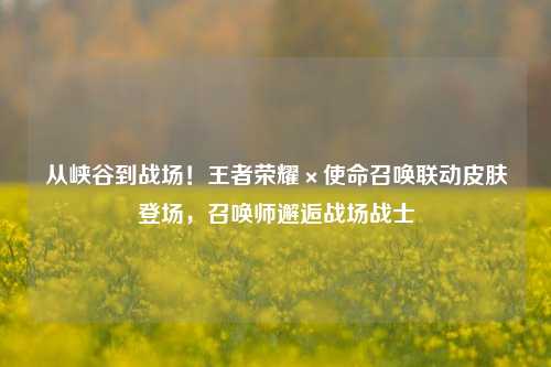 从峡谷到战场!王者荣耀×使命召唤联动皮肤登场,召唤师邂逅战场战士