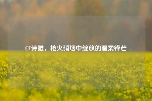 CF诗雅，枪火硝烟中绽放的温柔锋芒