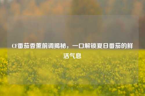 CF番茄香薰前调揭秘,一口解锁夏日番茄的鲜活气息