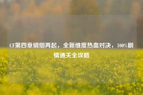 CF第四章硝烟再起，全新维度热血对决，100%剧情通关全攻略