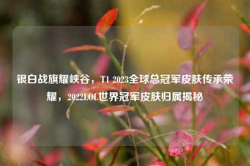 银白战旗耀峡谷,T1 2023全球总冠军皮肤传承荣耀,2022LOL世界冠军皮肤归属揭秘
