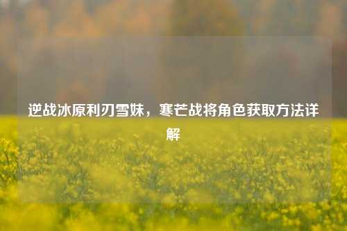逆战冰原利刃雪妹,寒芒战将角色获取方法详解