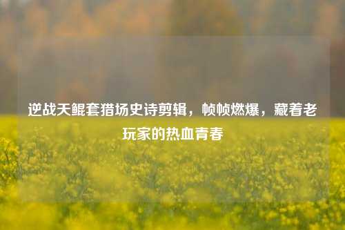 逆战天鲲套猎场史诗剪辑，帧帧燃爆，藏着老玩家的热血青春