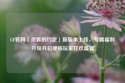 CF官网「灵狐的约定」新版本上线，专属福利升级开启硬核玩家狂欢盛宴