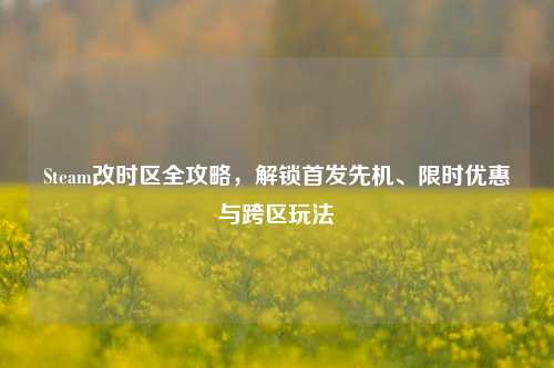 Steam改时区全攻略，解锁首发先机、限时优惠与跨区玩法