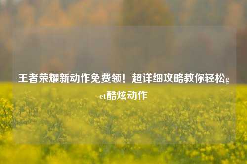王者荣耀新动作免费领！超详细攻略教你轻松get酷炫动作