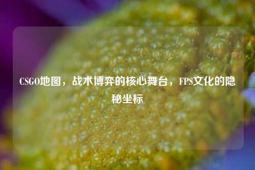 CSGO地图，战术博弈的核心舞台，FPS文化的隐秘坐标