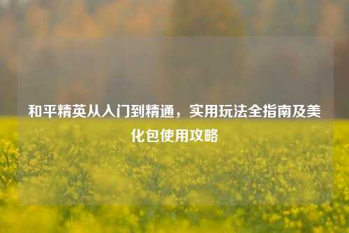 和平精英从入门到精通,实用玩法全指南及美化包使用攻略