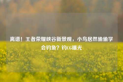 离谱!王者荣耀峡谷新景观,小鸟居然偷偷学会钓鱼?钓CG曝光