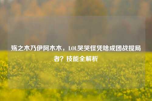殇之木乃伊阿木木，LOL哭哭怪凭啥成团战搅局者？技能全解析