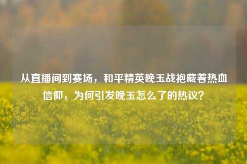 从直播间到赛场,和平精英晚玉战袍藏着热血信仰,为何引发晚玉怎么了的热议?