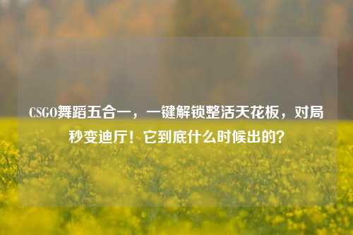 CSGO舞蹈五合一，一键解锁整活天花板，对局秒变迪厅！它到底什么时候出的？