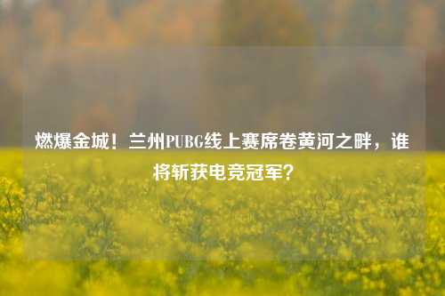 燃爆金城!兰州PUBG线上赛席卷黄河之畔,谁将斩获电竞冠军?