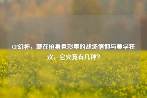 CF幻神,藏在枪身色彩里的战场信仰与美学狂欢,它究竟有几种?
